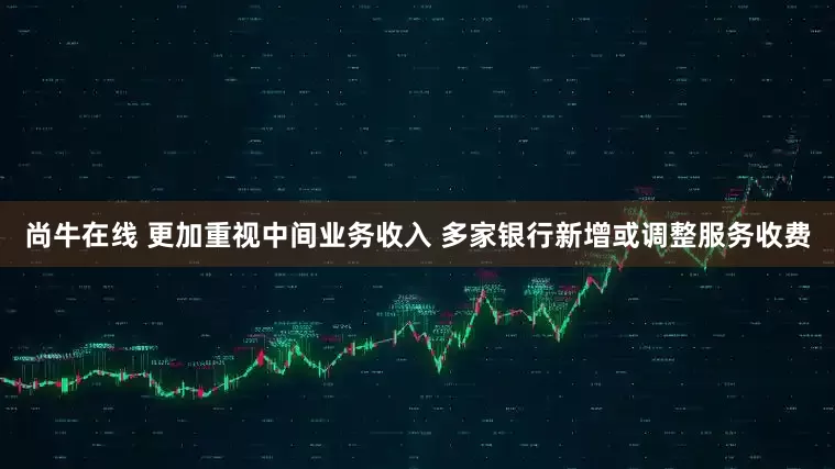 尚牛在线 更加重视中间业务收入 多家银行新增或调整服务收费