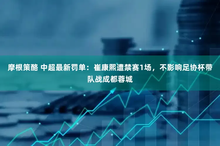 摩根策酪 中超最新罚单：崔康熙遭禁赛1场，不影响足协杯带队战成都蓉城