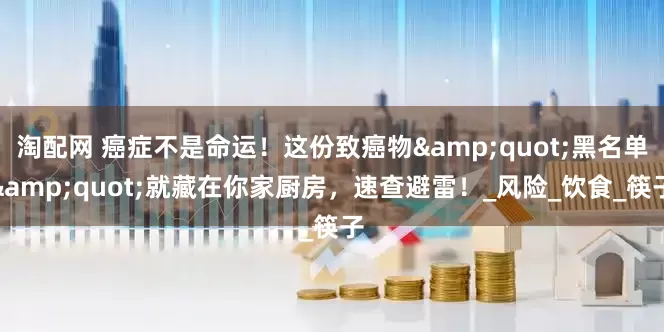 淘配网 癌症不是命运！这份致癌物&quot;黑名单&quot;就藏在你家厨房，速查避雷！_风险_饮食_筷子
