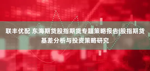 联丰优配 东海期货股指期货专题策略报告|股指期货基差分析与投资策略研究