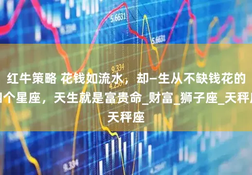 红牛策略 花钱如流水，却—生从不缺钱花的四个星座，天生就是富贵命_财富_狮子座_天秤座
