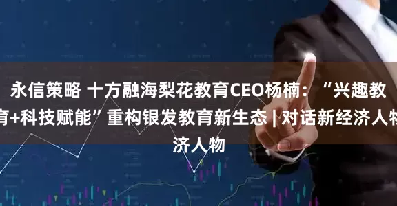 永信策略 十方融海梨花教育CEO杨楠：“兴趣教育+科技赋能”重构银发教育新生态 | 对话新经济人物