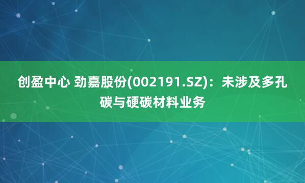 创盈中心 劲嘉股份(002191.SZ)：未涉及多孔碳与硬碳材料业务