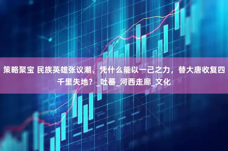 策略聚宝 民族英雄张议潮，凭什么能以一己之力，替大唐收复四千里失地？_吐蕃_河西走廊_文化