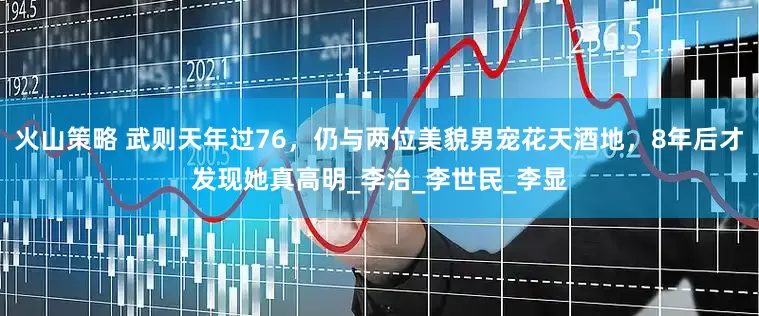 火山策略 武则天年过76，仍与两位美貌男宠花天酒地，8年后才发现她真高明_李治_李世民_李显