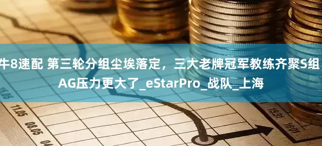 牛8速配 第三轮分组尘埃落定，三大老牌冠军教练齐聚S组，AG压力更大了_eStarPro_战队_上海