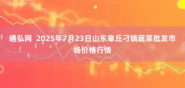 通弘网 2025年7月23日山东章丘刁镇蔬菜批发市场价格行情