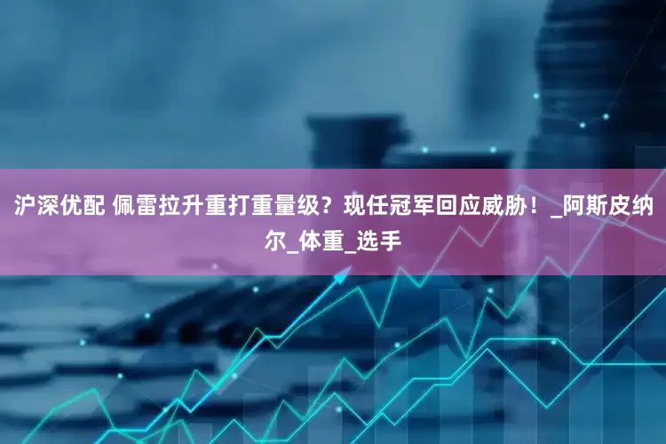 沪深优配 佩雷拉升重打重量级？现任冠军回应威胁！_阿斯皮纳尔_体重_选手