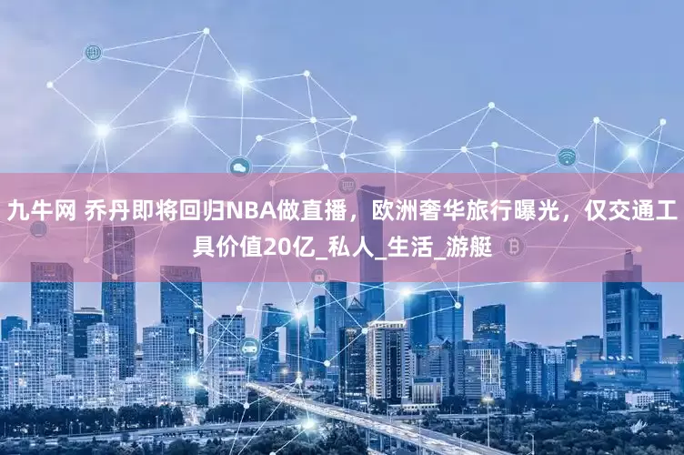 九牛网 乔丹即将回归NBA做直播，欧洲奢华旅行曝光，仅交通工具价值20亿_私人_生活_游艇