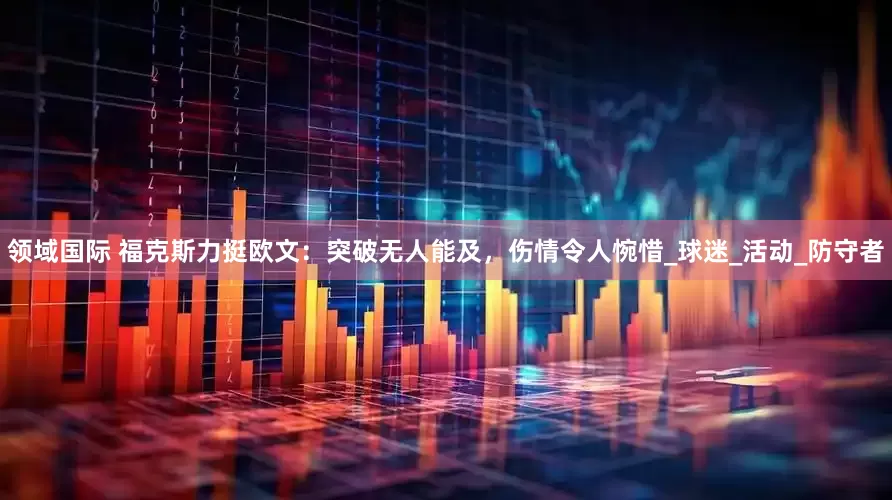 领域国际 福克斯力挺欧文：突破无人能及，伤情令人惋惜_球迷_活动_防守者