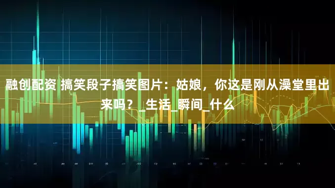 融创配资 搞笑段子搞笑图片：姑娘，你这是刚从澡堂里出来吗？_生活_瞬间_什么