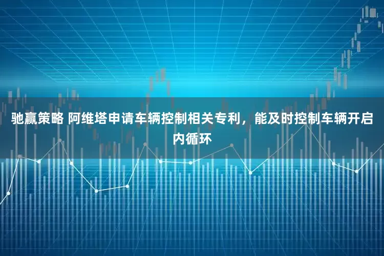 驰赢策略 阿维塔申请车辆控制相关专利，能及时控制车辆开启内循环