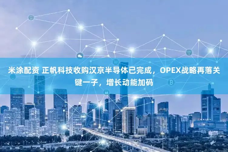 米涂配资 正帆科技收购汉京半导体已完成，OPEX战略再落关键一子，增长动能加码