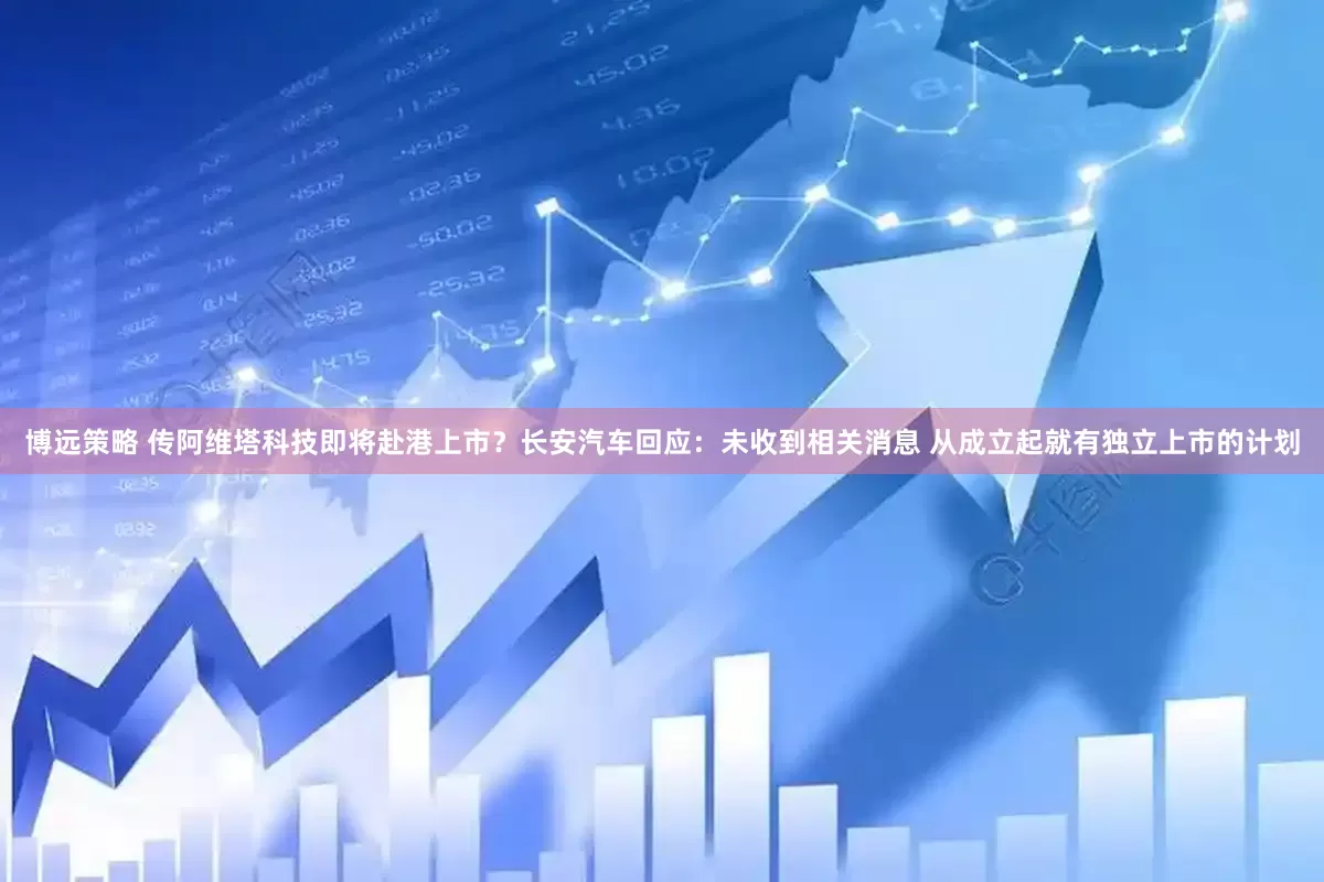 博远策略 传阿维塔科技即将赴港上市？长安汽车回应：未收到相关消息 从成立起就有独立上市的计划