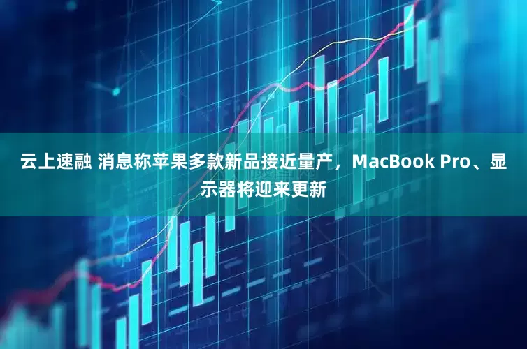 云上速融 消息称苹果多款新品接近量产，MacBook Pro、显示器将迎来更新