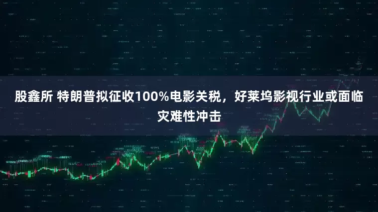 股鑫所 特朗普拟征收100%电影关税，好莱坞影视行业或面临灾难性冲击