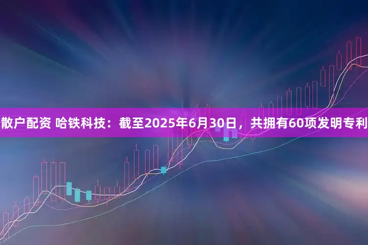 散户配资 哈铁科技：截至2025年6月30日，共拥有60项发明专利