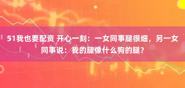51我也要配资 开心一刻：一女同事腿很细，另一女同事说：我的腿像什么狗的腿？